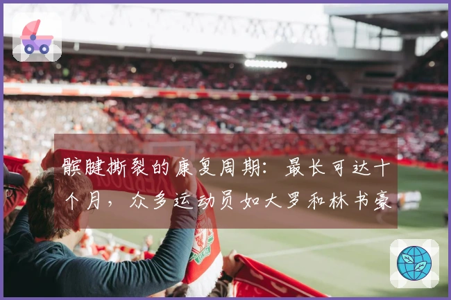 髌腱撕裂的康复周期：最长可达十个月，众多运动员如大罗和林书豪曾遭遇此伤病