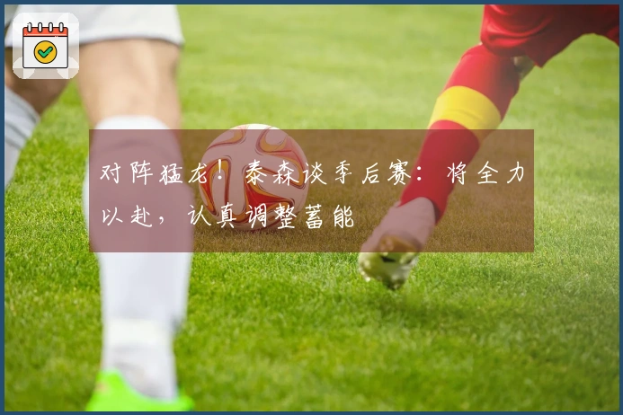 对阵猛龙！泰森谈季后赛：将全力以赴，认真调整蓄能
