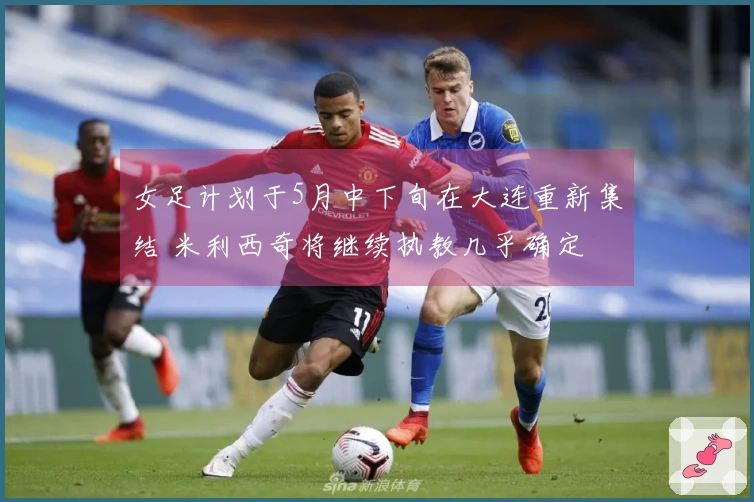 女足计划于5月中下旬在大连重新集结 米利西奇将继续执教几乎确定