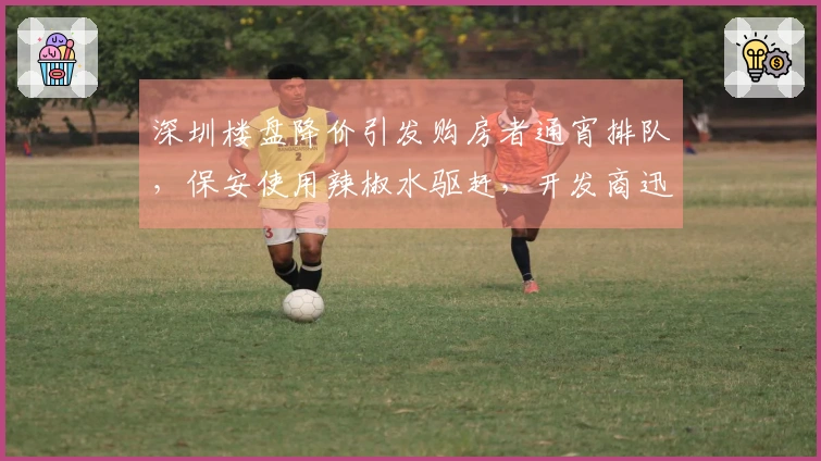 深圳楼盘降价引发购房者通宵排队，保安使用辣椒水驱赶，开发商迅速道歉