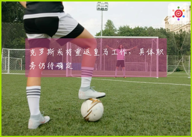 克罗斯或将重返皇马工作，具体职务仍待确定