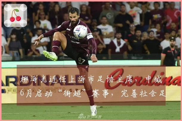 柳海光连任上海市足协主席，申城6月启动“街超”赛事，完善社会足球体系