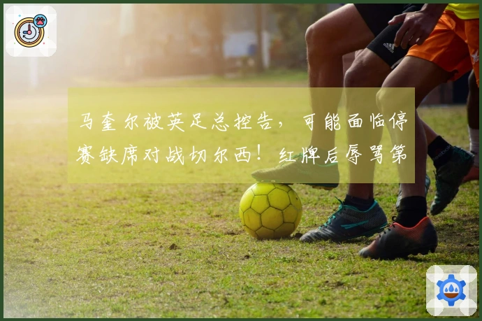 马奎尔被英足总控告，可能面临停赛缺席对战切尔西！红牌后辱骂第四官员