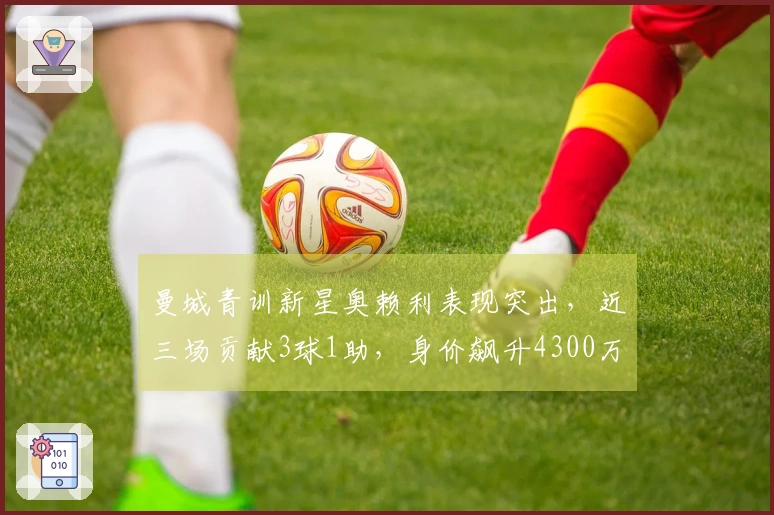 曼城青训新星奥赖利表现突出，近三场贡献3球1助，身价飙升4300万欧
