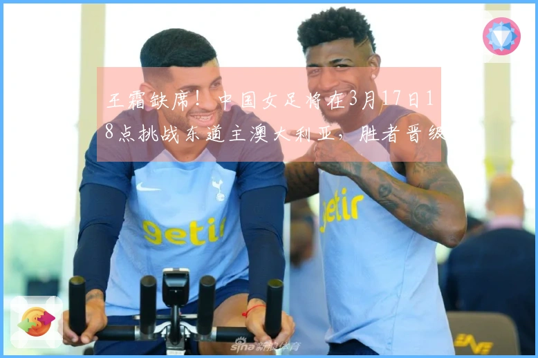 王霜缺席！中国女足将在3月17日18点挑战东道主澳大利亚，胜者晋级决赛