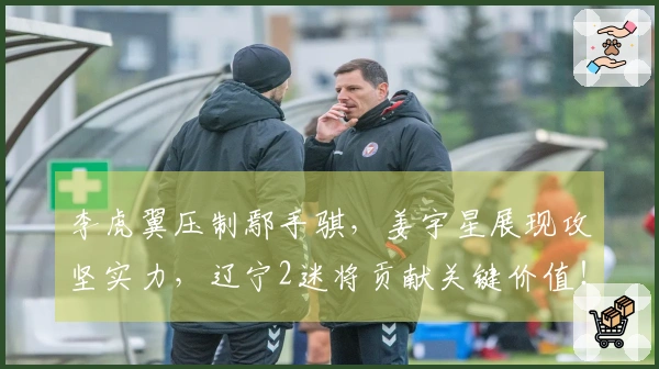 李虎翼压制鄢手骐，姜宇星展现攻坚实力，辽宁2迷将贡献关键价值！
