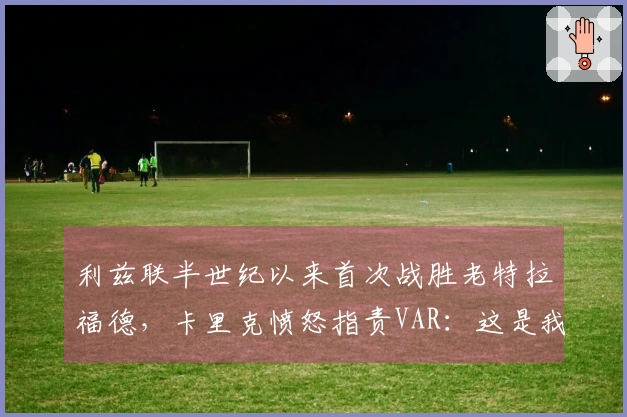 利兹联半世纪以来首次战胜老特拉福德，卡里克愤怒指责VAR：这是我见过最荒谬的裁决之一