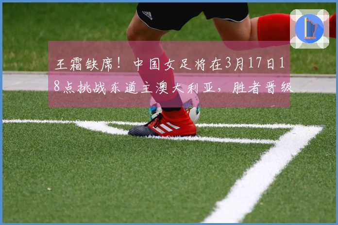 王霜缺席！中国女足将在3月17日18点挑战东道主澳大利亚，胜者晋级决赛