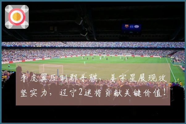 李虎翼压制鄢手骐，姜宇星展现攻坚实力，辽宁2迷将贡献关键价值！