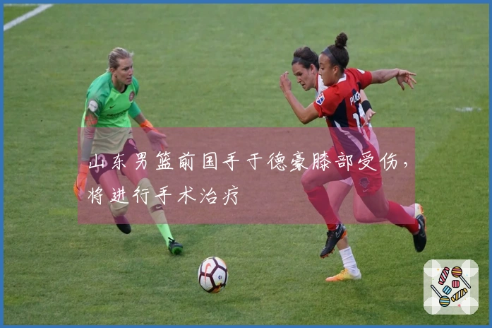 山东男篮前国手于德豪膝部受伤，将进行手术治疗
