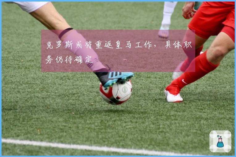 克罗斯或将重返皇马工作，具体职务仍待确定