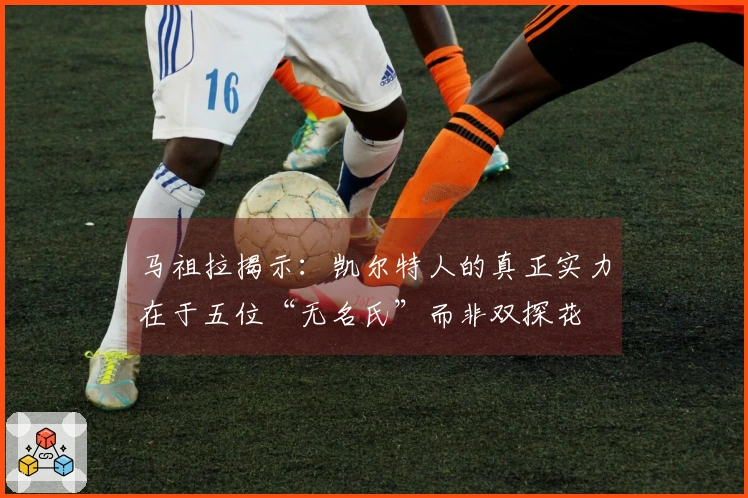 马祖拉揭示：凯尔特人的真正实力在于五位“无名氏”而非双探花